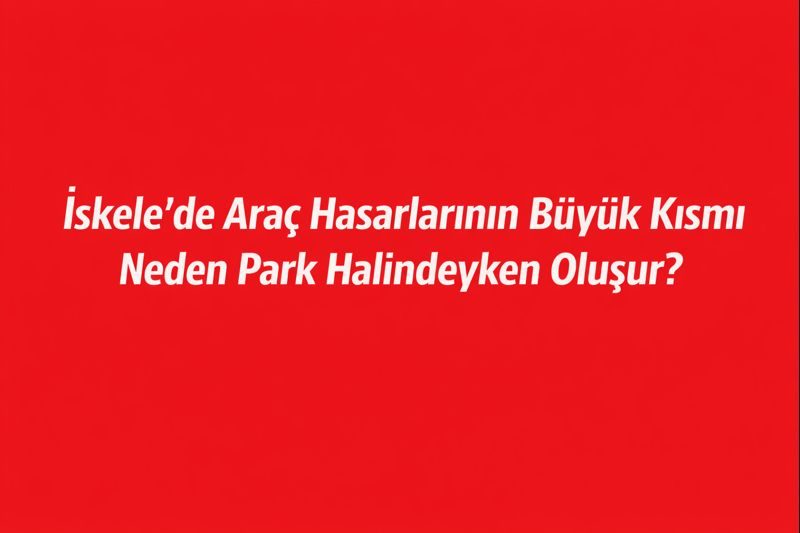İskele’de Araç Hasarlarının Büyük Kısmı Neden Park Halindeyken Oluşur?