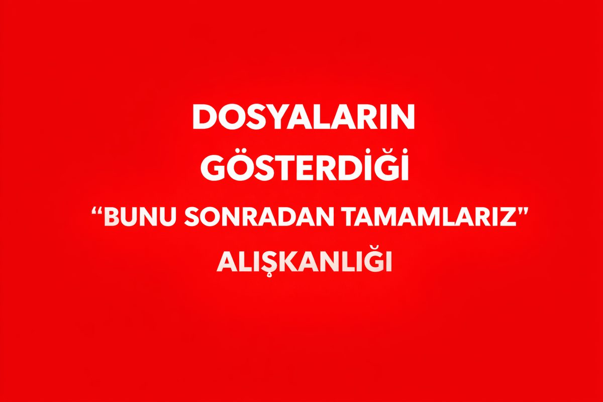 DOSYALARIN GÖSTERDİĞİ “BUNU SONRADAN TAMAMLARIZ” ALIŞKANLIĞ